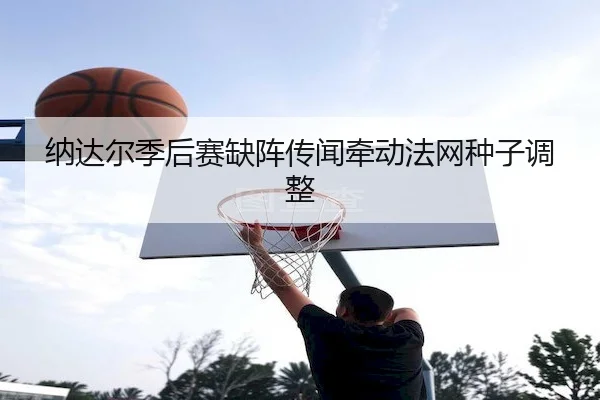 纳达尔季后赛缺阵传闻牵动法网种子调整（KaiyunSports）